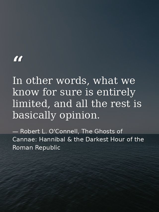 In other words, what we know for sure is entirely limited, and all the rest is basically opinion. — Robert L. O'Connell, The Ghosts of Cannae: Hannibal & the Darkest Hour of the Roman Republic