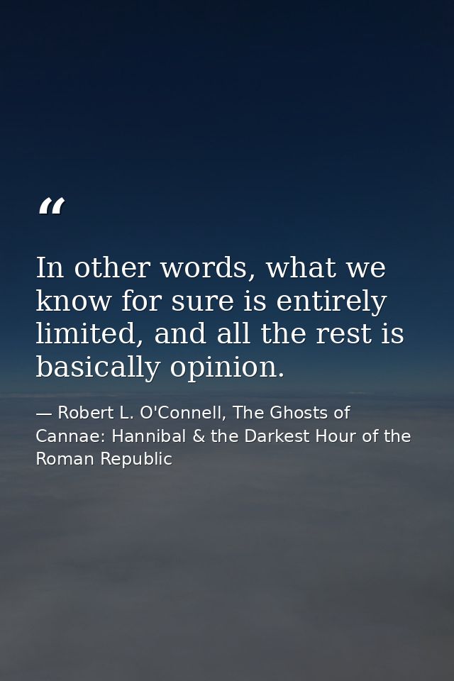 In other words, what we know for sure is entirely limited, and all the rest is basically opinion. — Robert L. O'Connell, The Ghosts of Cannae: Hannibal & the Darkest Hour of the Roman Republic
