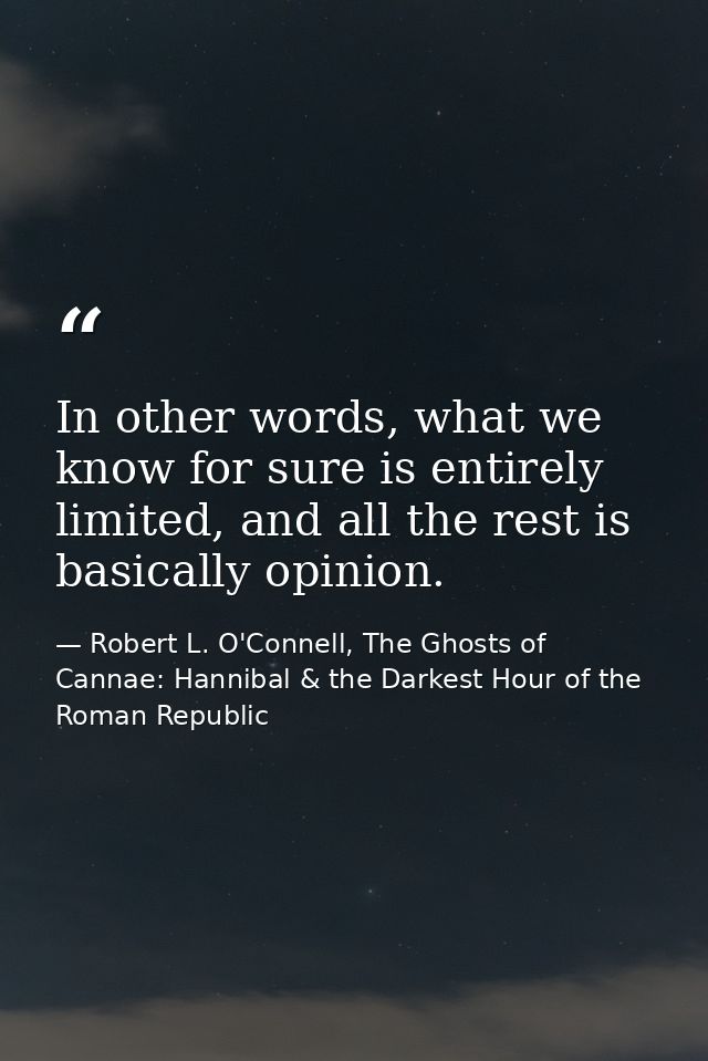 In other words, what we know for sure is entirely limited, and all the rest is basically opinion. — Robert L. O'Connell, The Ghosts of Cannae: Hannibal & the Darkest Hour of the Roman Republic