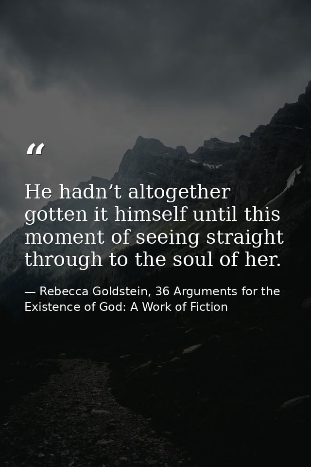 He hadn’t altogether gotten it himself until this moment of seeing straight through to the soul of her. — Rebecca Goldstein, 36 Arguments for the Existence of God: A Work of Fiction