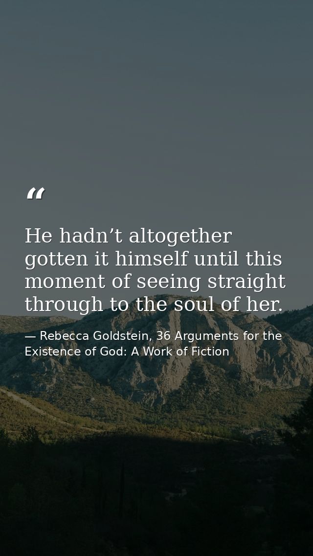 He hadn’t altogether gotten it himself until this moment of seeing straight through to the soul of her. — Rebecca Goldstein, 36 Arguments for the Existence of God: A Work of Fiction