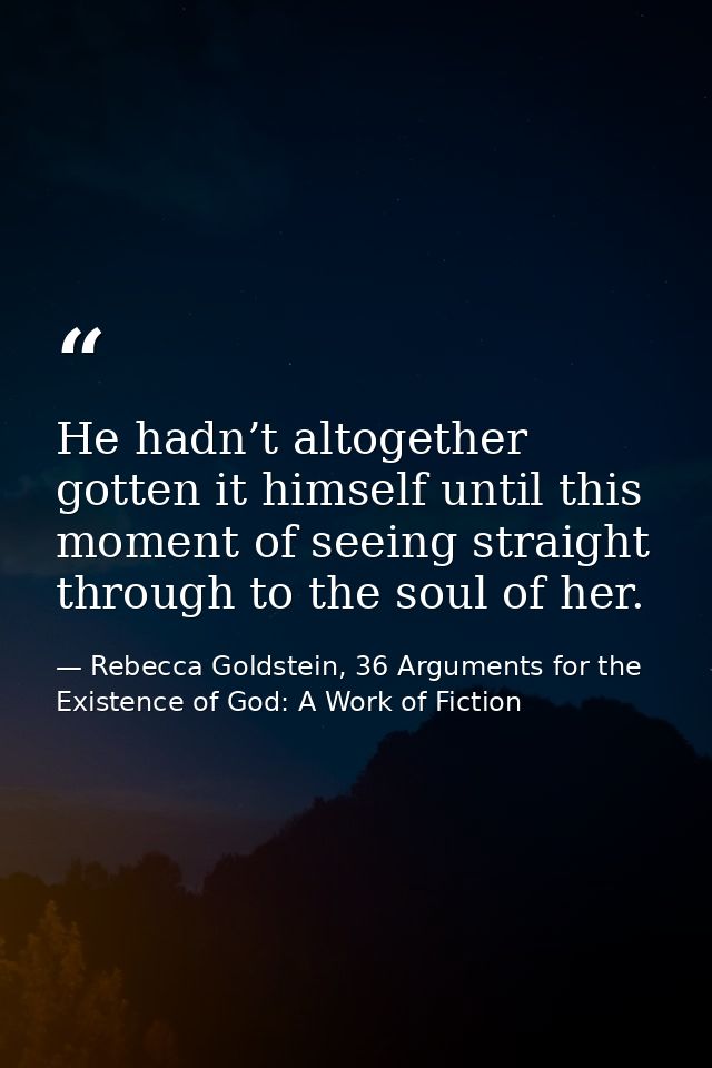 He hadn’t altogether gotten it himself until this moment of seeing straight through to the soul of her. — Rebecca Goldstein, 36 Arguments for the Existence of God: A Work of Fiction
