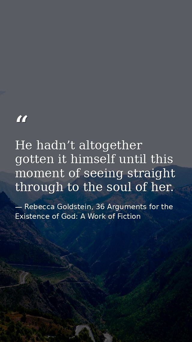 He hadn’t altogether gotten it himself until this moment of seeing straight through to the soul of her. — Rebecca Goldstein, 36 Arguments for the Existence of God: A Work of Fiction