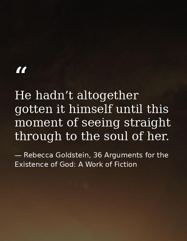 He hadn’t altogether gotten it himself until this moment of seeing straight through to the soul of her. — Rebecca Goldstein, 36 Arguments for the Existence of God: A Work of Fiction