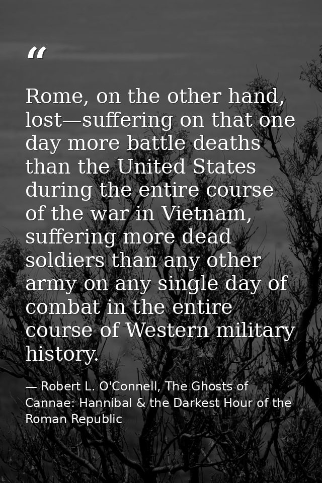 Rome, on the other hand, lost—suffering on that one day more battle deaths than the United States during the entire cour — Robert L. O'Connell, The Ghosts of Cannae: Hannibal & the Darkest Hour of the Roman Republic