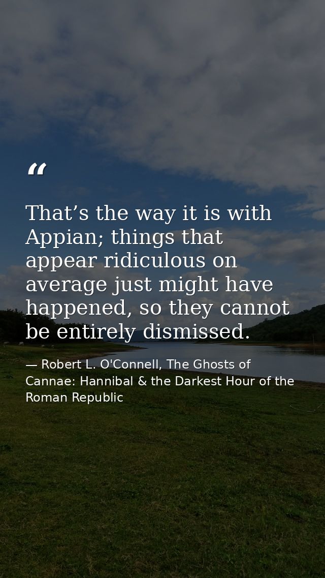 That’s the way it is with Appian; things that appear ridiculous on average just might have happened, so they cannot be e — Robert L. O'Connell, The Ghosts of Cannae: Hannibal & the Darkest Hour of the Roman Republic