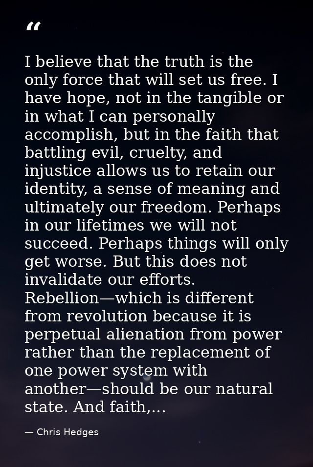 I believe that the truth is the only force that will set us free. I have hope, not in the tangible or in what I can pers — Chris Hedges