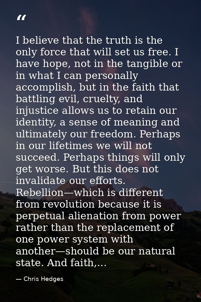 I believe that the truth is the only force that will set us free. I have hope, not in the tangible or in what I can pers — Chris Hedges
