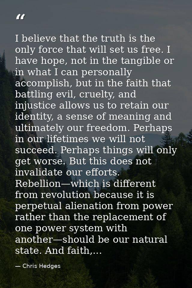 I believe that the truth is the only force that will set us free. I have hope, not in the tangible or in what I can pers — Chris Hedges