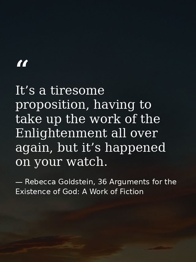 It’s a tiresome proposition, having to take up the work of the Enlightenment all over again, but it’s happened on your w — Rebecca Goldstein, 36 Arguments for the Existence of God: A Work of Fiction