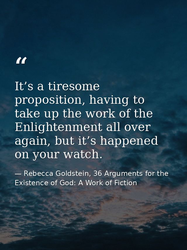It’s a tiresome proposition, having to take up the work of the Enlightenment all over again, but it’s happened on your w — Rebecca Goldstein, 36 Arguments for the Existence of God: A Work of Fiction