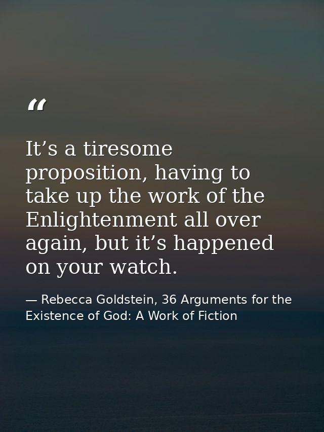 It’s a tiresome proposition, having to take up the work of the Enlightenment all over again, but it’s happened on your w — Rebecca Goldstein, 36 Arguments for the Existence of God: A Work of Fiction