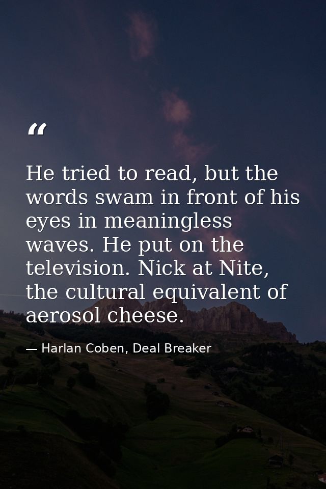 He tried to read, but the words swam in front of his eyes in meaningless waves. He put on the television. Nick at Nite,  — Harlan Coben, Deal Breaker