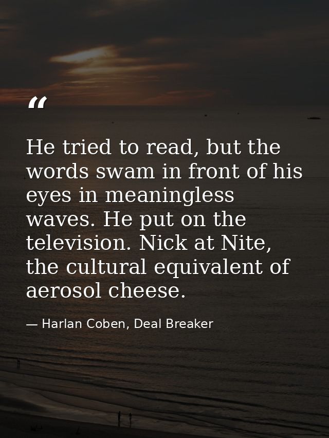 He tried to read, but the words swam in front of his eyes in meaningless waves. He put on the television. Nick at Nite,  — Harlan Coben, Deal Breaker