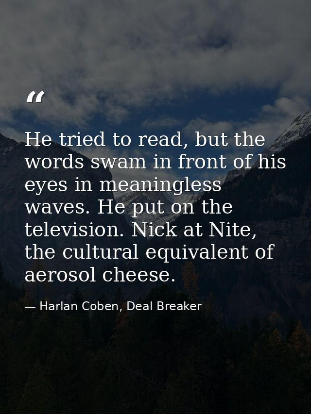 He tried to read, but the words swam in front of his eyes in meaningless waves. He put on the television. Nick at Nite,  — Harlan Coben, Deal Breaker