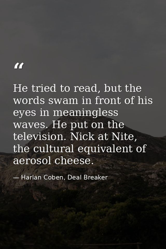 He tried to read, but the words swam in front of his eyes in meaningless waves. He put on the television. Nick at Nite,  — Harlan Coben, Deal Breaker