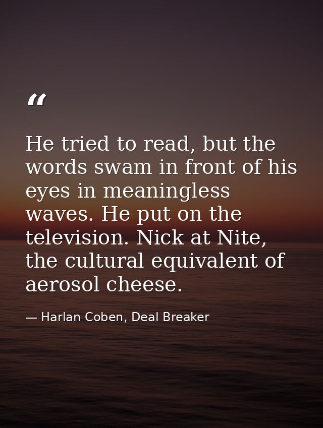He tried to read, but the words swam in front of his eyes in meaningless waves. He put on the television. Nick at Nite,  — Harlan Coben, Deal Breaker