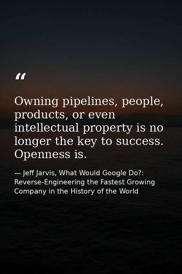 Owning pipelines, people, products, or even intellectual property is no longer the key to success. Openness is. — Jeff Jarvis, What Would Google Do?: Reverse-Engineering the Fastest Growing Company in the History of the World