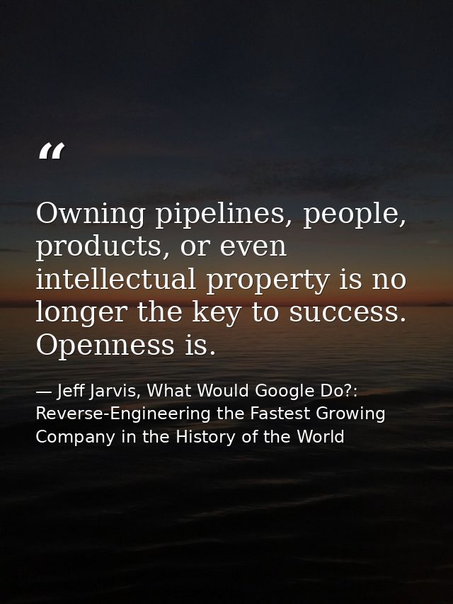 Owning pipelines, people, products, or even intellectual property is no longer the key to success. Openness is. — Jeff Jarvis, What Would Google Do?: Reverse-Engineering the Fastest Growing Company in the History of the World