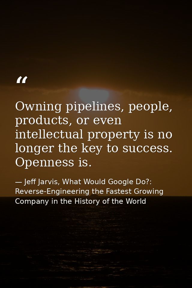 Owning pipelines, people, products, or even intellectual property is no longer the key to success. Openness is. — Jeff Jarvis, What Would Google Do?: Reverse-Engineering the Fastest Growing Company in the History of the World
