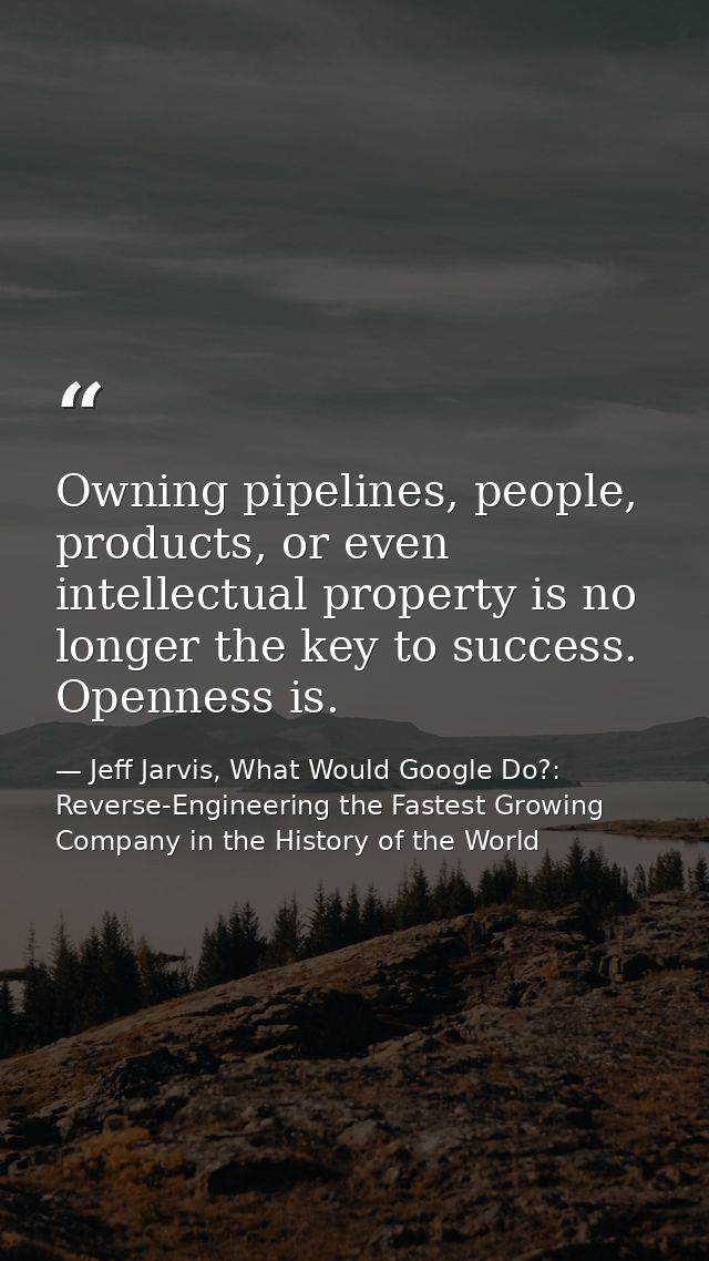 Owning pipelines, people, products, or even intellectual property is no longer the key to success. Openness is. — Jeff Jarvis, What Would Google Do?: Reverse-Engineering the Fastest Growing Company in the History of the World
