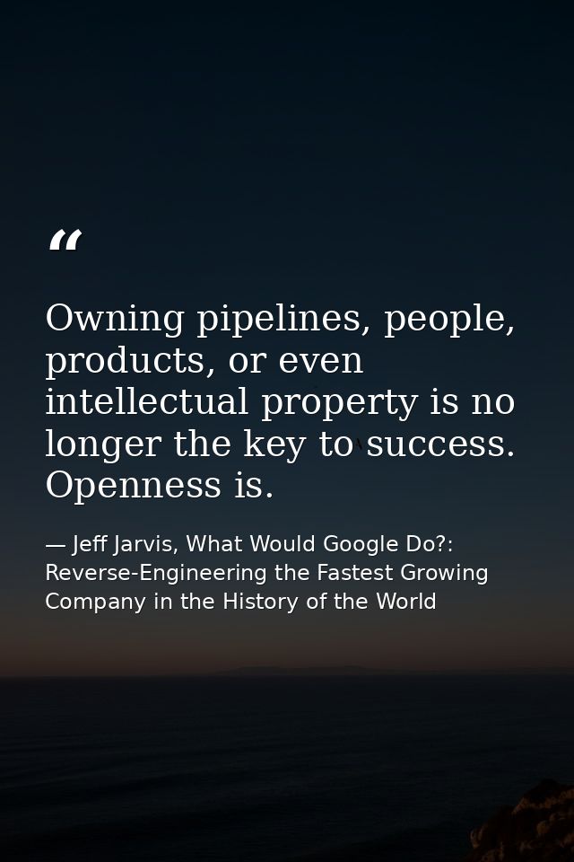 Owning pipelines, people, products, or even intellectual property is no longer the key to success. Openness is. — Jeff Jarvis, What Would Google Do?: Reverse-Engineering the Fastest Growing Company in the History of the World