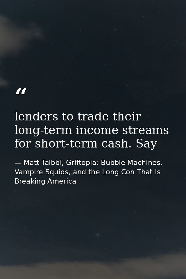 lenders to trade their long-term income streams for short-term cash. Say — Matt Taibbi, Griftopia: Bubble Machines, Vampire Squids, and the Long Con That Is Breaking America