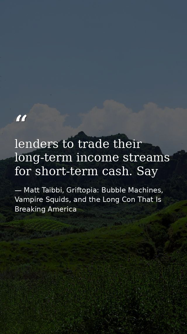 lenders to trade their long-term income streams for short-term cash. Say — Matt Taibbi, Griftopia: Bubble Machines, Vampire Squids, and the Long Con That Is Breaking America