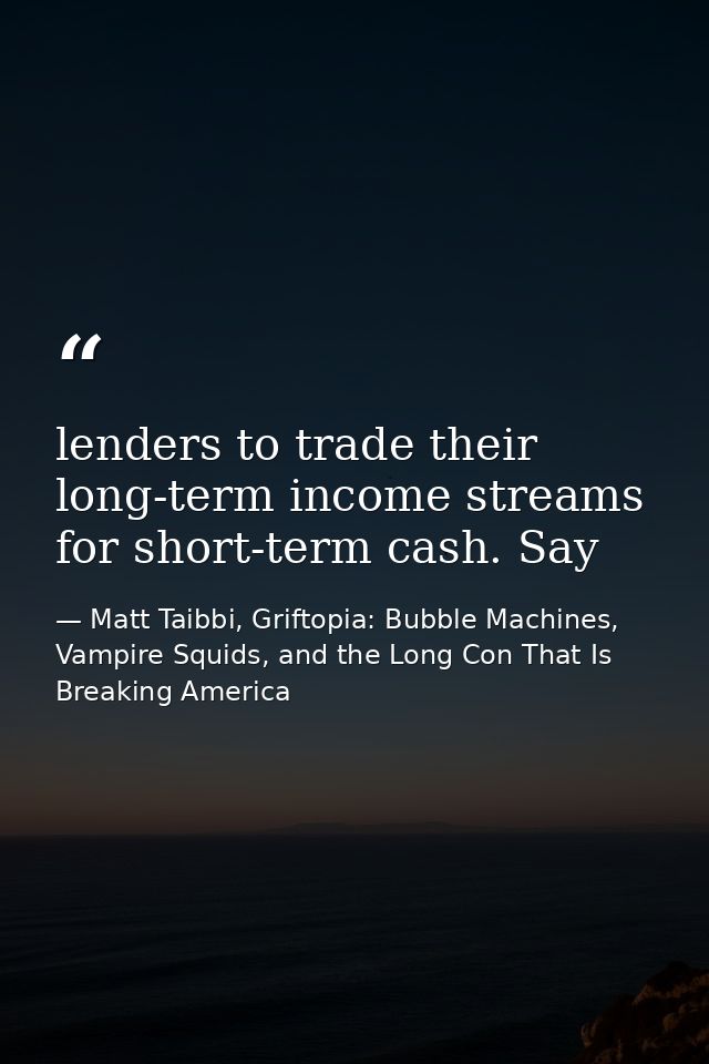 lenders to trade their long-term income streams for short-term cash. Say — Matt Taibbi, Griftopia: Bubble Machines, Vampire Squids, and the Long Con That Is Breaking America