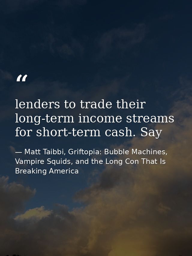 lenders to trade their long-term income streams for short-term cash. Say — Matt Taibbi, Griftopia: Bubble Machines, Vampire Squids, and the Long Con That Is Breaking America