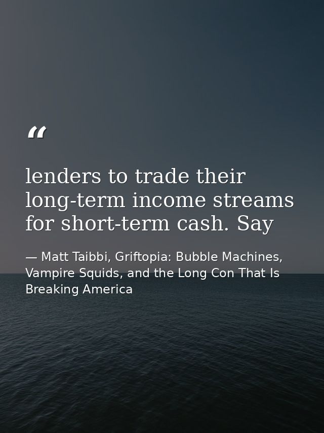 lenders to trade their long-term income streams for short-term cash. Say — Matt Taibbi, Griftopia: Bubble Machines, Vampire Squids, and the Long Con That Is Breaking America