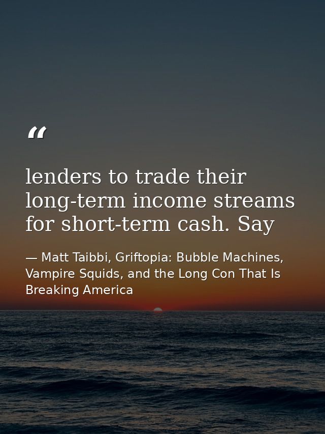 lenders to trade their long-term income streams for short-term cash. Say — Matt Taibbi, Griftopia: Bubble Machines, Vampire Squids, and the Long Con That Is Breaking America