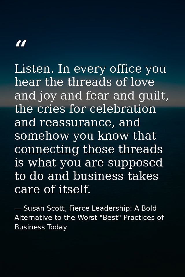 Listen. In every office you hear the threads of love and joy and fear and guilt, the cries for celebration and reassuran — Susan Scott, Fierce Leadership: A Bold Alternative to the Worst "Best" Practices of Business Today