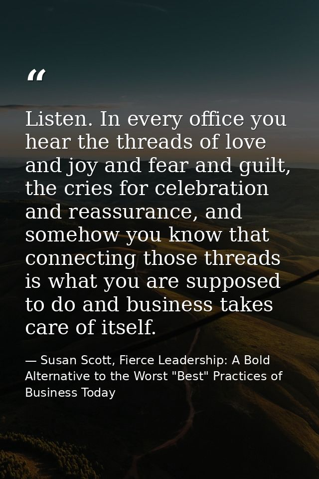 Listen. In every office you hear the threads of love and joy and fear and guilt, the cries for celebration and reassuran — Susan Scott, Fierce Leadership: A Bold Alternative to the Worst "Best" Practices of Business Today