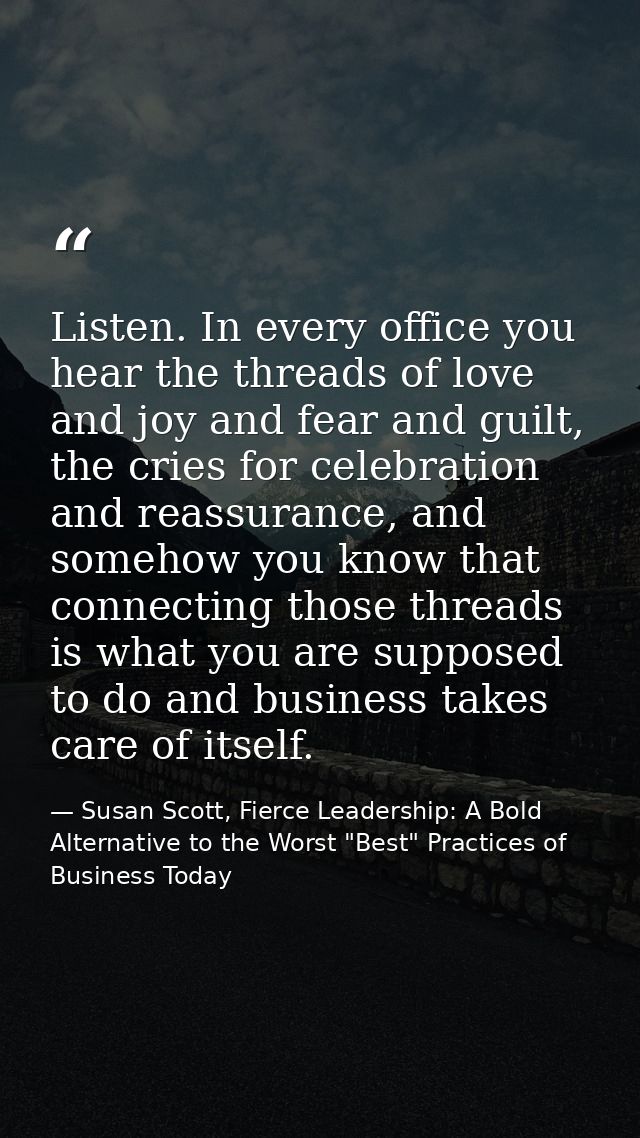 Listen. In every office you hear the threads of love and joy and fear and guilt, the cries for celebration and reassuran — Susan Scott, Fierce Leadership: A Bold Alternative to the Worst "Best" Practices of Business Today