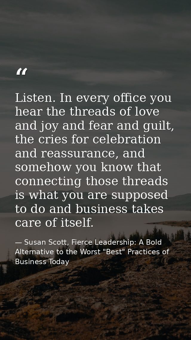 Listen. In every office you hear the threads of love and joy and fear and guilt, the cries for celebration and reassuran — Susan Scott, Fierce Leadership: A Bold Alternative to the Worst "Best" Practices of Business Today