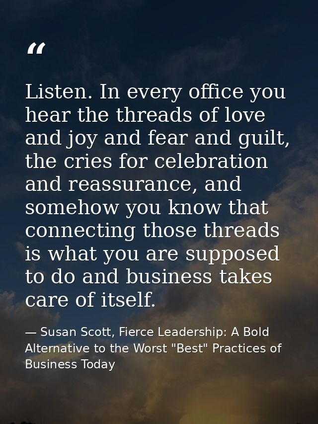 Listen. In every office you hear the threads of love and joy and fear and guilt, the cries for celebration and reassuran — Susan Scott, Fierce Leadership: A Bold Alternative to the Worst "Best" Practices of Business Today