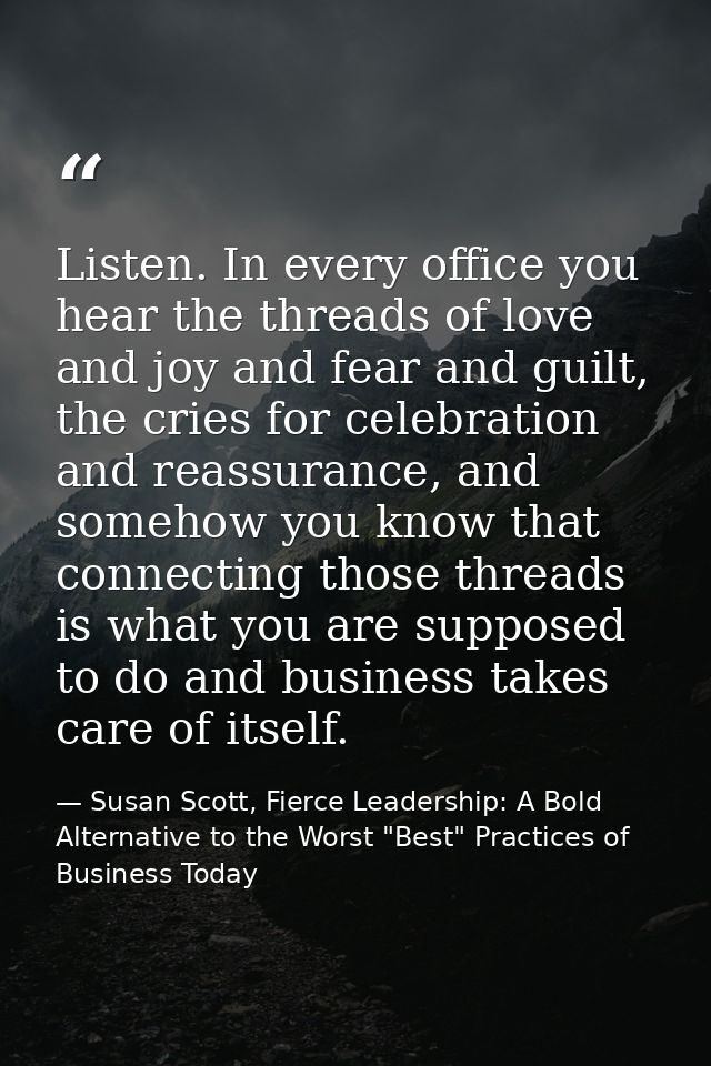 Listen. In every office you hear the threads of love and joy and fear and guilt, the cries for celebration and reassuran — Susan Scott, Fierce Leadership: A Bold Alternative to the Worst "Best" Practices of Business Today