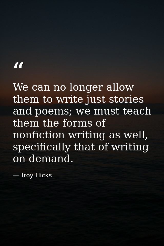 We can no longer allow them to write just stories and poems; we must teach them the forms of nonfiction writing as well, — Troy Hicks