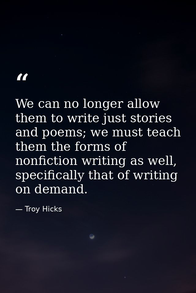 We can no longer allow them to write just stories and poems; we must teach them the forms of nonfiction writing as well, — Troy Hicks