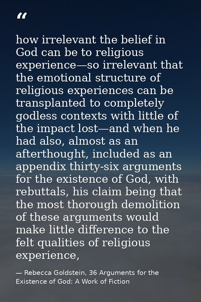 how irrelevant the belief in God can be to religious experience—so irrelevant that the emotional structure of religious  — Rebecca Goldstein, 36 Arguments for the Existence of God: A Work of Fiction