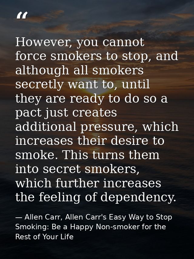 However, you cannot force smokers to stop, and although all smokers secretly want to, until they are ready to do so a pa — Allen Carr, Allen Carr's Easy Way to Stop Smoking: Be a Happy Non-smoker for the Rest of Your Life