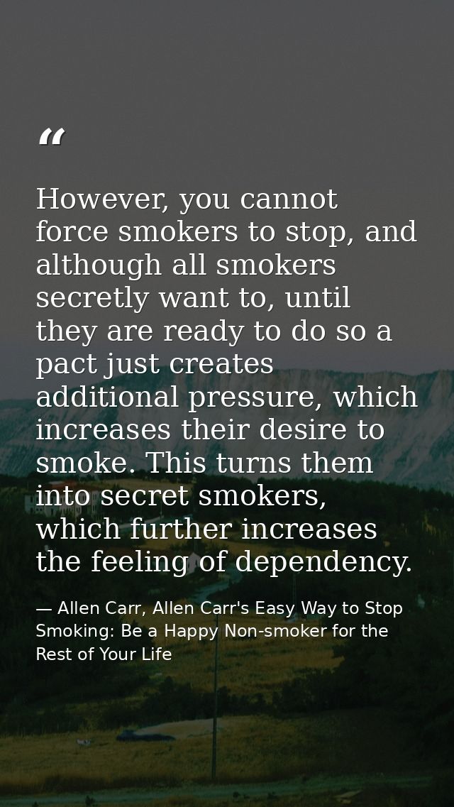 However, you cannot force smokers to stop, and although all smokers secretly want to, until they are ready to do so a pa — Allen Carr, Allen Carr's Easy Way to Stop Smoking: Be a Happy Non-smoker for the Rest of Your Life