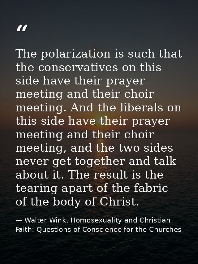 The polarization is such that the conservatives on this side have their prayer meeting and their choir meeting. And the  — Walter Wink, Homosexuality and Christian Faith: Questions of Conscience for the Churches