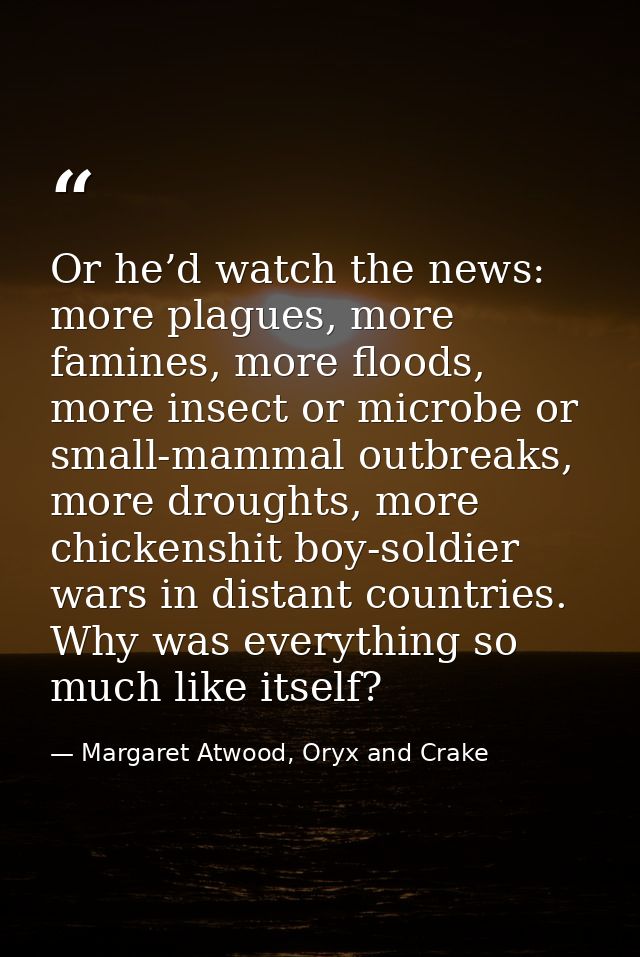 Or he’d watch the news: more plagues, more famines, more floods, more insect or microbe or small-mammal outbreaks, more  — Margaret Atwood, Oryx and Crake