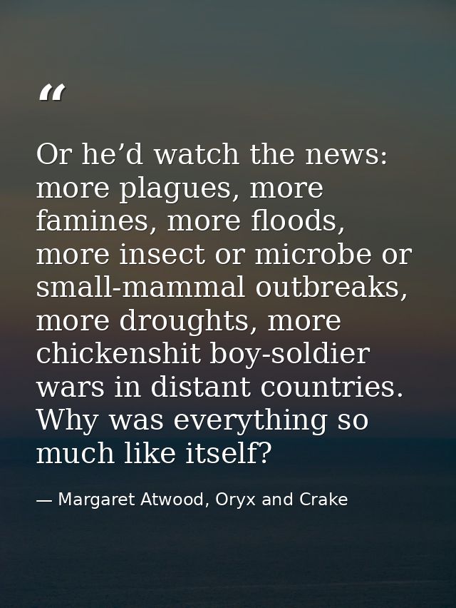 Or he’d watch the news: more plagues, more famines, more floods, more insect or microbe or small-mammal outbreaks, more  — Margaret Atwood, Oryx and Crake