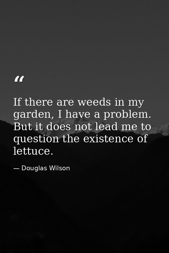 If there are weeds in my garden, I have a problem. But it does not lead me to question the existence of lettuce. — Douglas Wilson