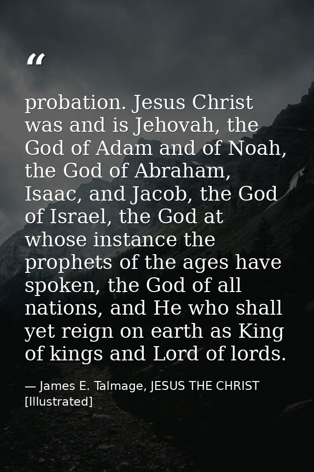 probation. Jesus Christ was and is Jehovah, the God of Adam and of Noah, the God of Abraham, Isaac, and Jacob, the God o — James E. Talmage, JESUS THE CHRIST [Illustrated]
