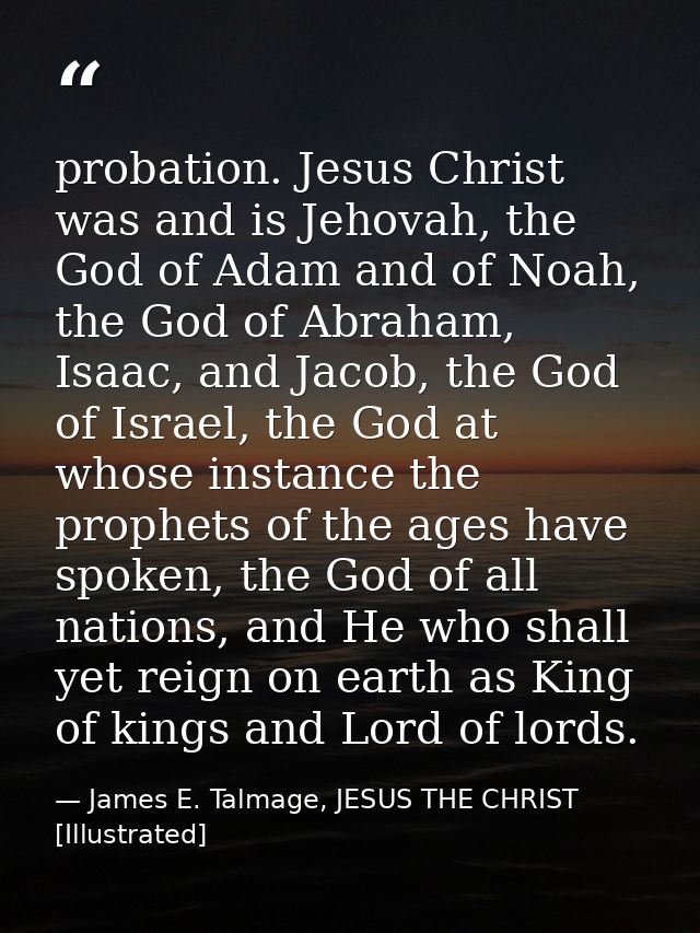 probation. Jesus Christ was and is Jehovah, the God of Adam and of Noah, the God of Abraham, Isaac, and Jacob, the God o — James E. Talmage, JESUS THE CHRIST [Illustrated]