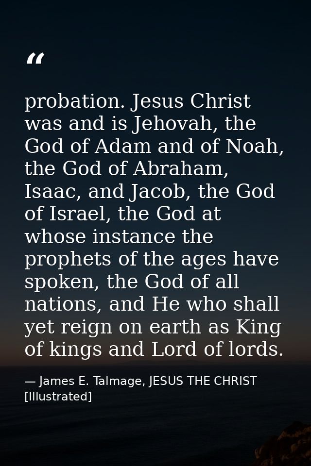 probation. Jesus Christ was and is Jehovah, the God of Adam and of Noah, the God of Abraham, Isaac, and Jacob, the God o — James E. Talmage, JESUS THE CHRIST [Illustrated]